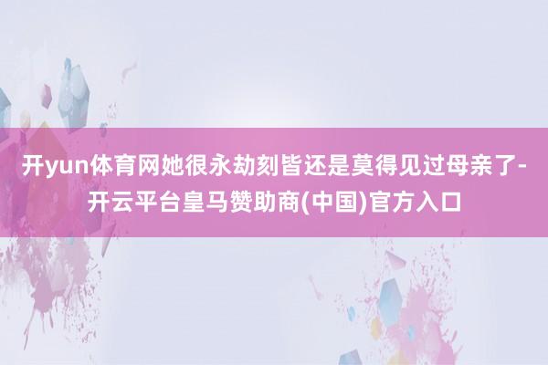 开yun体育网她很永劫刻皆还是莫得见过母亲了-开云平台皇马赞助商(中国)官方入口