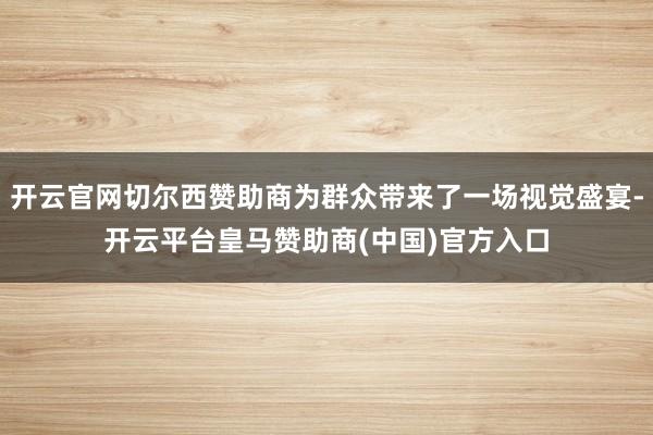 开云官网切尔西赞助商为群众带来了一场视觉盛宴-开云平台皇马赞助商(中国)官方入口