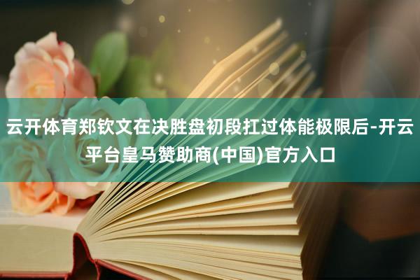 云开体育郑钦文在决胜盘初段扛过体能极限后-开云平台皇马赞助商(中国)官方入口