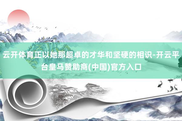 云开体育正以她那超卓的才华和坚硬的相识-开云平台皇马赞助商(中国)官方入口