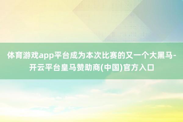 体育游戏app平台成为本次比赛的又一个大黑马-开云平台皇马赞助商(中国)官方入口