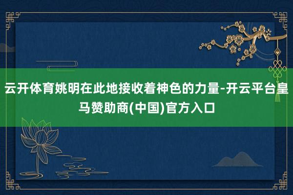 云开体育姚明在此地接收着神色的力量-开云平台皇马赞助商(中国)官方入口