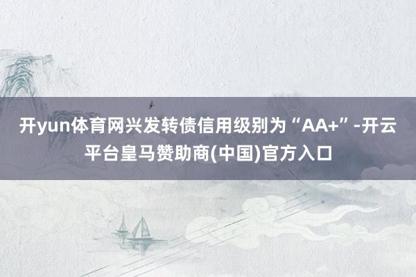 开yun体育网兴发转债信用级别为“AA+”-开云平台皇马赞助商(中国)官方入口