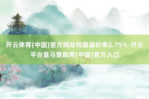 开云体育(中国)官方网站转股溢价率2.75%-开云平台皇马赞助商(中国)官方入口