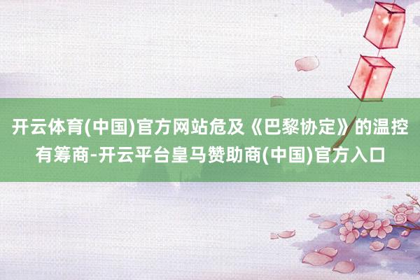 开云体育(中国)官方网站危及《巴黎协定》的温控有筹商-开云平台皇马赞助商(中国)官方入口