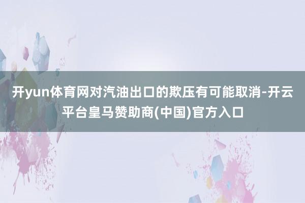 开yun体育网对汽油出口的欺压有可能取消-开云平台皇马赞助商(中国)官方入口