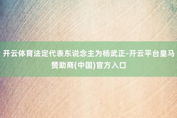 开云体育法定代表东说念主为杨武正-开云平台皇马赞助商(中国)官方入口