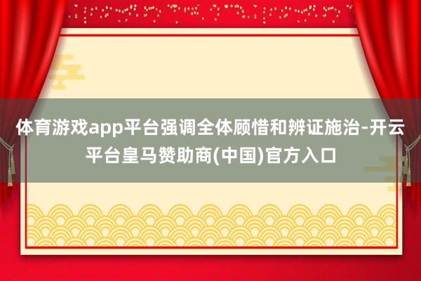 体育游戏app平台强调全体顾惜和辨证施治-开云平台皇马赞助商(中国)官方入口