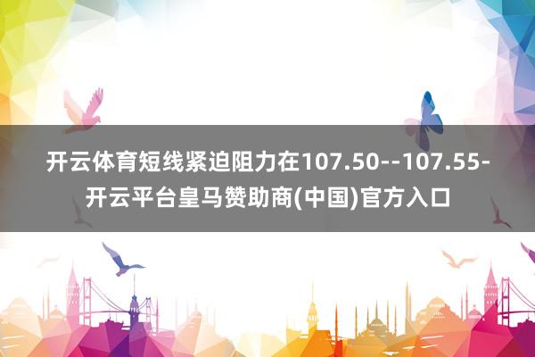 开云体育短线紧迫阻力在107.50--107.55-开云平台皇马赞助商(中国)官方入口