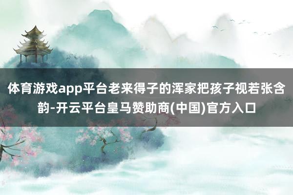 体育游戏app平台老来得子的浑家把孩子视若张含韵-开云平台皇马赞助商(中国)官方入口