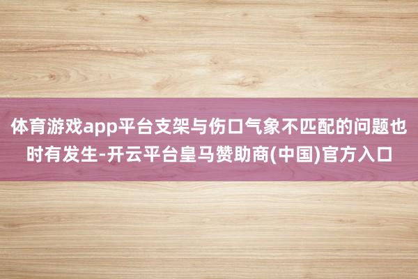 体育游戏app平台支架与伤口气象不匹配的问题也时有发生-开云平台皇马赞助商(中国)官方入口