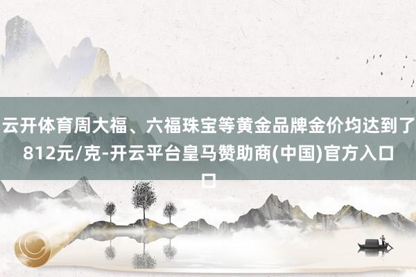 云开体育周大福、六福珠宝等黄金品牌金价均达到了812元/克-开云平台皇马赞助商(中国)官方入口