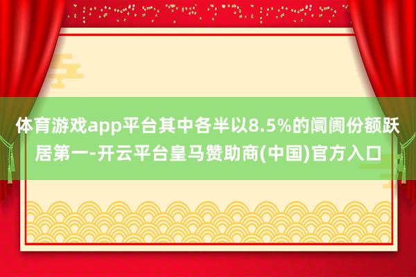 体育游戏app平台其中各半以8.5%的阛阓份额跃居第一-开云平台皇马赞助商(中国)官方入口