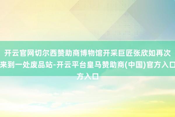 开云官网切尔西赞助商博物馆开采巨匠张欣如再次来到一处废品站-开云平台皇马赞助商(中国)官方入口