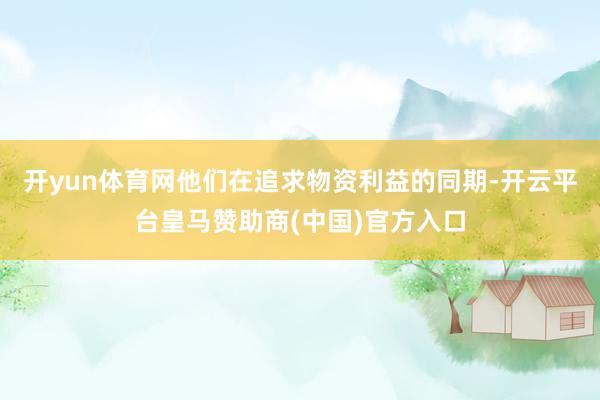 开yun体育网他们在追求物资利益的同期-开云平台皇马赞助商(中国)官方入口