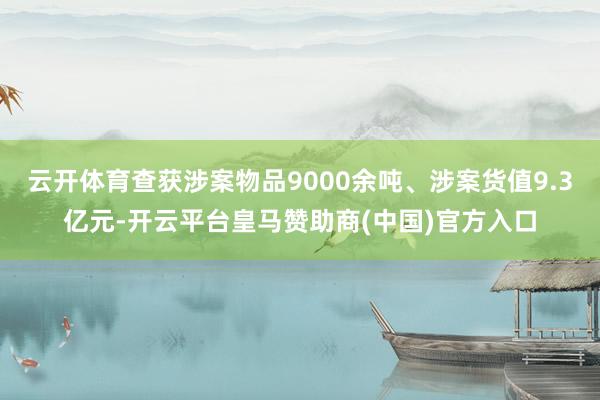 云开体育查获涉案物品9000余吨、涉案货值9.3亿元-开云平台皇马赞助商(中国)官方入口