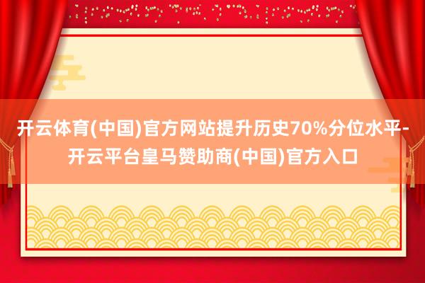 开云体育(中国)官方网站提升历史70%分位水平-开云平台皇马赞助商(中国)官方入口