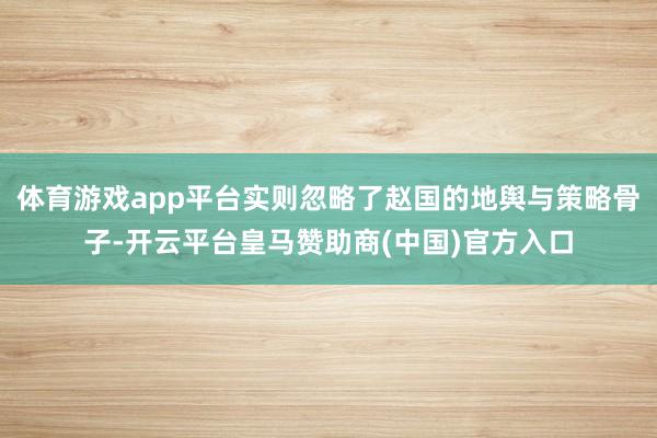 体育游戏app平台实则忽略了赵国的地舆与策略骨子-开云平台皇马赞助商(中国)官方入口