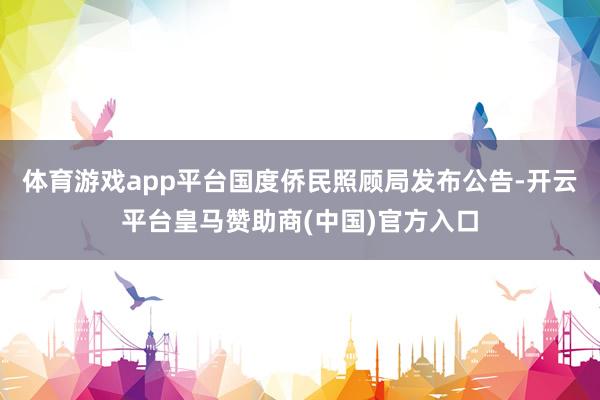 体育游戏app平台国度侨民照顾局发布公告-开云平台皇马赞助商(中国)官方入口