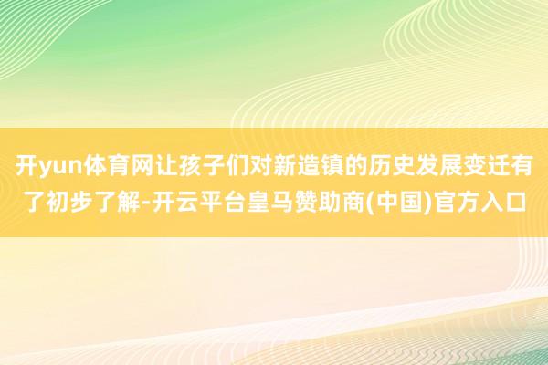 开yun体育网让孩子们对新造镇的历史发展变迁有了初步了解-开云平台皇马赞助商(中国)官方入口