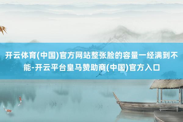 开云体育(中国)官方网站整张脸的容量一经满到不能-开云平台皇马赞助商(中国)官方入口