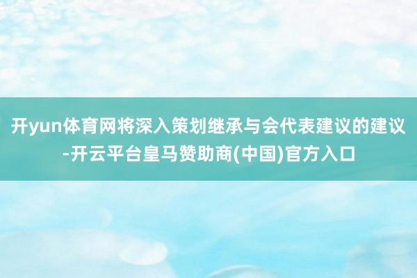 开yun体育网将深入策划继承与会代表建议的建议-开云平台皇马赞助商(中国)官方入口