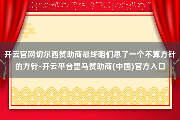 开云官网切尔西赞助商最终咱们思了一个不算方针的方针-开云平台皇马赞助商(中国)官方入口