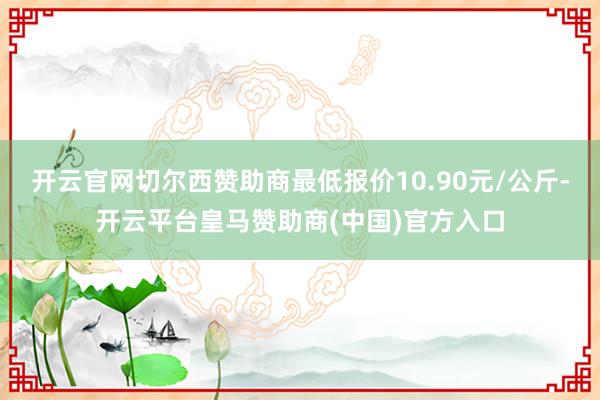 开云官网切尔西赞助商最低报价10.90元/公斤-开云平台皇马赞助商(中国)官方入口