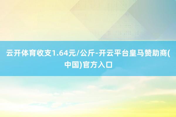 云开体育收支1.64元/公斤-开云平台皇马赞助商(中国)官方入口