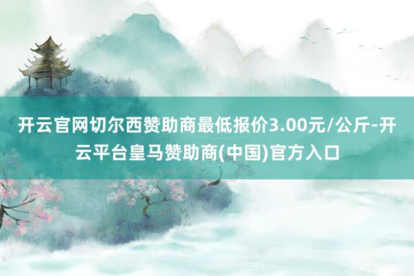 开云官网切尔西赞助商最低报价3.00元/公斤-开云平台皇马赞助商(中国)官方入口