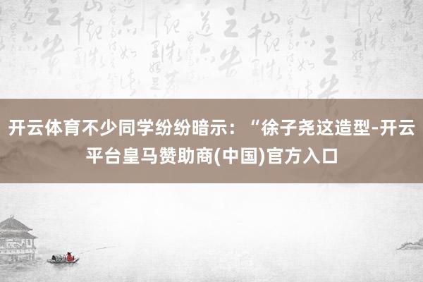 开云体育不少同学纷纷暗示：“徐子尧这造型-开云平台皇马赞助商(中国)官方入口