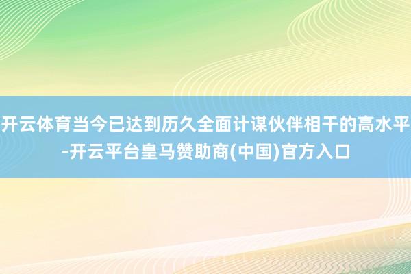 开云体育当今已达到历久全面计谋伙伴相干的高水平-开云平台皇马赞助商(中国)官方入口