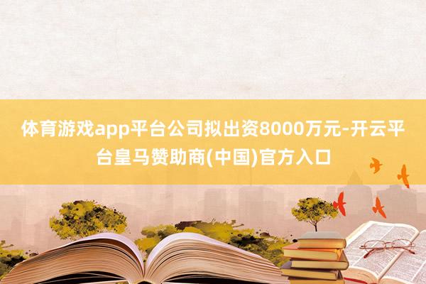 体育游戏app平台公司拟出资8000万元-开云平台皇马赞助商(中国)官方入口