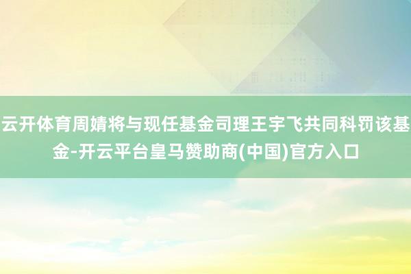 云开体育周婧将与现任基金司理王宇飞共同科罚该基金-开云平台皇马赞助商(中国)官方入口