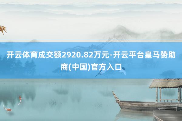 开云体育成交额2920.82万元-开云平台皇马赞助商(中国)官方入口