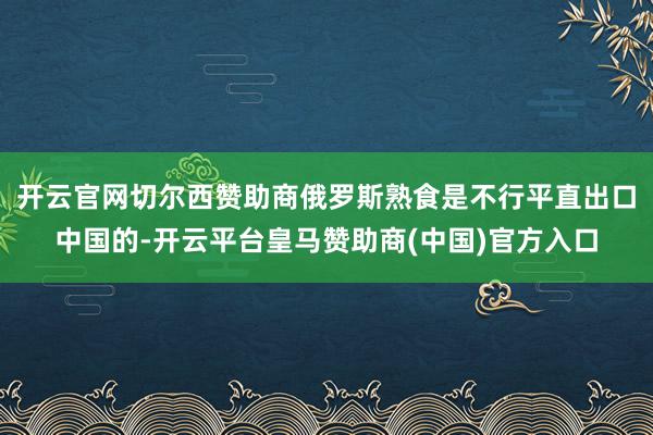 开云官网切尔西赞助商俄罗斯熟食是不行平直出口中国的-开云平台皇马赞助商(中国)官方入口