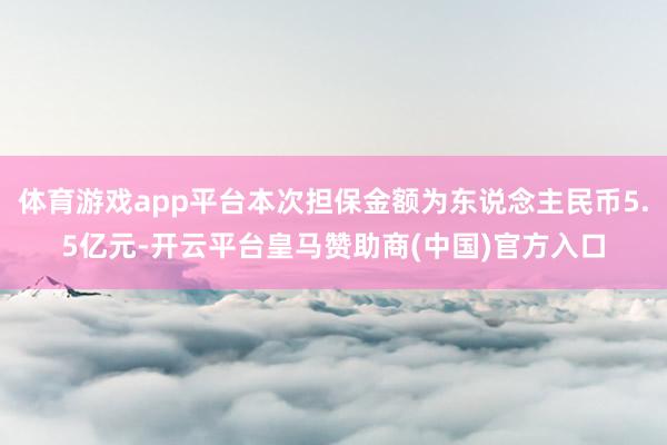 体育游戏app平台本次担保金额为东说念主民币5.5亿元-开云平台皇马赞助商(中国)官方入口