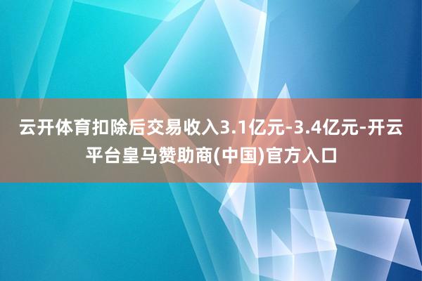 云开体育扣除后交易收入3.1亿元-3.4亿元-开云平台皇马赞助商(中国)官方入口