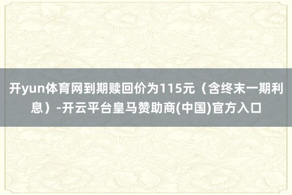 开yun体育网到期赎回价为115元（含终末一期利息）-开云平台皇马赞助商(中国)官方入口