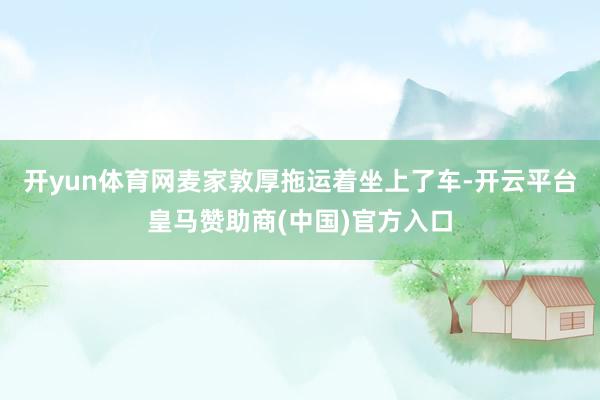 开yun体育网麦家敦厚拖运着坐上了车-开云平台皇马赞助商(中国)官方入口