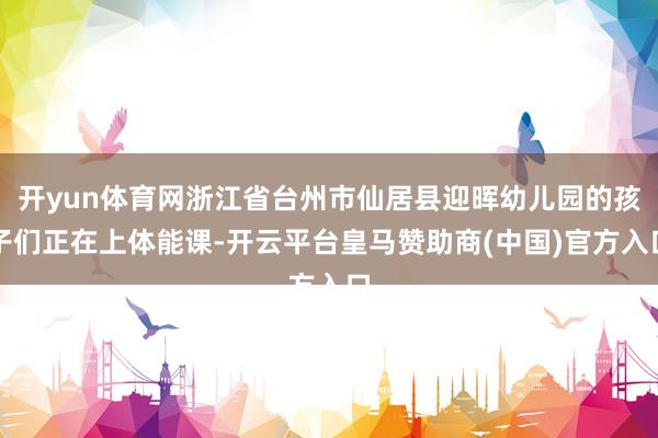 开yun体育网浙江省台州市仙居县迎晖幼儿园的孩子们正在上体能课-开云平台皇马赞助商(中国)官方入口