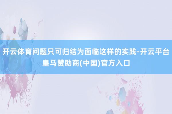 开云体育问题只可归结为面临这样的实践-开云平台皇马赞助商(中国)官方入口