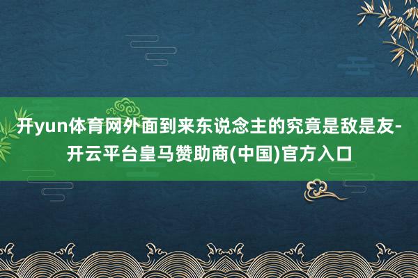 开yun体育网外面到来东说念主的究竟是敌是友-开云平台皇马赞助商(中国)官方入口
