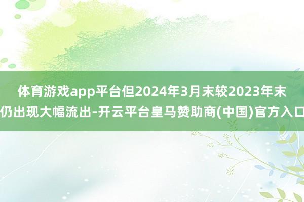 体育游戏app平台但2024年3月末较2023年末仍出现大幅流出-开云平台皇马赞助商(中国)官方入口