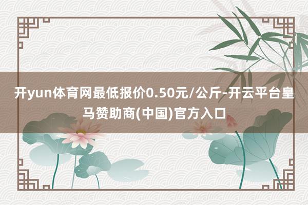 开yun体育网最低报价0.50元/公斤-开云平台皇马赞助商(中国)官方入口