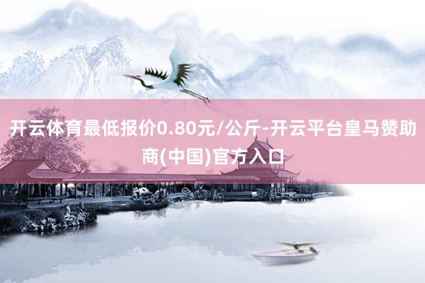 开云体育最低报价0.80元/公斤-开云平台皇马赞助商(中国)官方入口