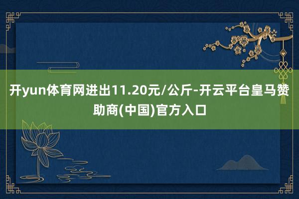 开yun体育网进出11.20元/公斤-开云平台皇马赞助商(中国)官方入口