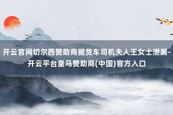 开云官网切尔西赞助商据货车司机夫人王女士泄漏-开云平台皇马赞助商(中国)官方入口