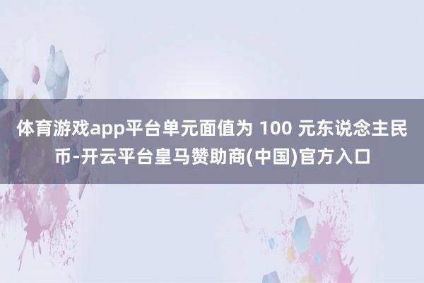 体育游戏app平台单元面值为 100 元东说念主民币-开云平台皇马赞助商(中国)官方入口